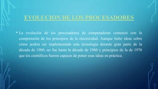 EVOLUCION DE LOS PROCESADORES
• La evolución de los procesadores de computadoras comenzó con la
comprensión de los principios de la electricidad. Aunque hubo ideas sobre
cómo podría ser implementada esta tecnología durante gran parte de la
década de 1900, no fue hasta la década de 1960 y principios de la de 1970
que los científicos fueron capaces de poner esas ideas en práctica.
 