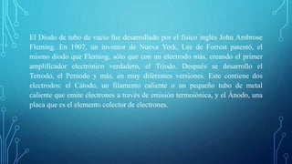 El Diodo de tubo de vacío fue desarrollado por el físico inglés John Ambrose
Fleming. En 1907, un inventor de Nueva York, Lee de Forrest patentó, el
mismo diodo que Fleming, sólo que con un electrodo más, creando el primer
amplificador electrónico verdadero, el Tríodo. Después se desarrollo el
Tetrodo, el Pentodo y más, en muy diferentes versiones. Este contiene dos
electrodos: el Cátodo, un filamento caliente o un pequeño tubo de metal
caliente que emite electrones a través de emisión termoiónica, y el Ánodo, una
placa que es el elemento colector de electrones.
 
