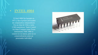 • INTEL 4004
El Intel 4004 fue lanzado en
1971 y fue el primer procesador
de computadora independiente.
Era un chip de 4 bits y tenía
2.300 transistores. Tanto Central
Air Data Compute como Texas
Instruments TMS 1000 se
crearon en esa época, pero no se
comercializaron como un
procesador individual
 