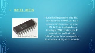• INTEL 8008
• Los microprocesadores de 8 bits.
Intel desarrollo el 8008, que fue el
primer microprocesador en el a;o
1972 de 8 bits; implantado con
tecnología PMOS contaba con 48
instrucciones, podía ejecutar
300,000 operaciones por segundo y
direccionaba 16 Kbytes de memoria.
 