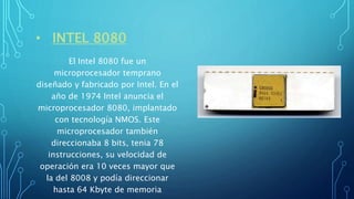 • INTEL 8080
El Intel 8080 fue un
microprocesador temprano
diseñado y fabricado por Intel. En el
año de 1974 Intel anuncia el
microprocesador 8080, implantado
con tecnología NMOS. Este
microprocesador también
direccionaba 8 bits, tenia 78
instrucciones, su velocidad de
operación era 10 veces mayor que
la del 8008 y podía direccionar
hasta 64 Kbyte de memoria
 