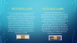 • MOTOROLA 6501
En 1975, la compañía Mos Tecnología anuncio el
microprocesador 6501. El MOS 6501 es un
microprocesador de ocho bits, vendido primero por
MOS Tecnología. El 6501 fue el primer miembro
de la serie 65xx de microprocesadores. Fue el
primer microprocesador que se venderá por la
unidad. Fue creado por varios ex-miembros del
equipo de diseño de Motorola y era compatible a
nivel de pines con el microprocesador Motorola
6800. No era compatible a nivel de software,
ofreciendo varios modos de direccionamiento no
disponibles en el 6800
• MOTOROLA 6800
El Motorola MC6800 (6800) es un
microprocesador fabricado por Motorola que
fue lanzado al mercado en 1975, poco después
del Intel 8080. El nombre le viene de contener
aproximadamente 6800 transistores. Su
conjunto de instrucciones está formado por 78
de estas y posiblemente es el primer
microprocesador que contó con un registro
índice. El 6800 normalmente se fabricaba en
un encapsulado DIP de 40 pines. Necesita un
reloj de dos fases y una alimentación única de
5V, en contraste con el 8080 de Intel, que
necesitaba tres tensiones
 