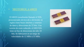 • MOTOROLA 68020
El 68020 (usualmente llamado el '020,
pronounciado oh-two-oh o oh-twenty en
inglés) tiene buses internos y externos
de datos y direcciones de 32 bits. Una
versión de coste reducido, el 68EC020,
tiene un bus de direcciones de sólo 24
bits. Se fabricaron en un rango de
velocidades de 12 MHz a 33 MHz
 