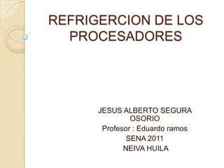 REFRIGERCION DE LOS PROCESADORES JESUS ALBERTO SEGURA OSORIO  Profesor : Eduardo ramos SENA 2011  NEIVA HUILA 