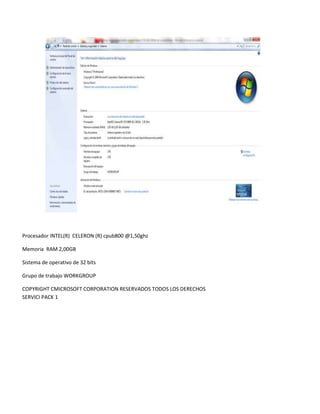 Procesador INTEL(R) CELERON (R) cpub800 @1,50ghz
Memoria RAM 2,00GB
Sistema de operativo de 32 bits
Grupo de trabajo WORKGROUP
COPYRIGHT CMICROSOFT CORPORATION RESERVADOS TODOS LOS DERECHOS
SERVICI PACK 1