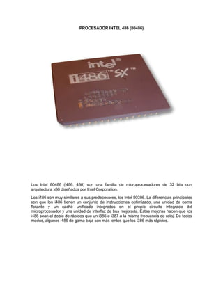 PROCESADOR INTEL 486 (80486)<br />Los Intel 80486 (i486, 486) son una familia de microprocesadores de 32 bits con arquitectura x86 diseñados por Intel Corporation.<br />Los i486 son muy similares a sus predecesores, los Intel 80386. La diferencias principales son que los i486 tienen un conjunto de instrucciones optimizado, una unidad de coma flotante y un caché unificado integrados en el propio circuito integrado del microprocesador y una unidad de interfaz de bus mejorada. Estas mejoras hacen que los i486 sean el doble de rápidos que un i386 e i387 a la misma frecuencia de reloj. De todos modos, algunos i486 de gama baja son más lentos que los i386 más rápidos.<br />MICROPROCESADOR INTEL PENTIUM II<br />El Pentium II es un microprocesador con arquitectura x86 diseñado por Intel, introducido en el mercado el 7 de mayo de 1997. Está basado en una versión modificada del núcleo P6, usado por primera vez en el Intel Pentium Pro.<br />Los cambios fundamentales respecto a éste último fueron mejorar el rendimiento en la ejecución de código de 16 bits, añadir el conjunto de instrucciones MMX y eliminar la memoria caché de segundo nivel del núcleo del procesador, colocándola en una tarjeta de circuito impreso junto a éste.<br />El Pentium II se comercializó en versiones que funcionaban a una frecuencia de reloj de entre 166 y 450 MHz. La velocidad de bus era originalmente de 66 MHz, pero en las versiones a partir de los 333 MHz se aumentó a 100 MHz.<br />Poseía 32 KiB de memoria caché de primer nivel repartida en 16 KiB para datos y otros 16 KiB para instrucciones. La caché de segundo nivel era de 512 KiB y trabajaba a la mitad de la frecuencia del procesador, al contrario que en el Pentium Pro, que funcionaba a la misma frecuencia.<br />Como novedad respecto al resto de procesadores de la época, el Pentium II se presentaba en un encapsulado SECC, con forma de cartucho. El cambio de formato de encapsulado se hizo para mejorar la disipación de calor. Este cartucho se conecta a las placas base de los equipos mediante una ranura Slot 1.<br />El Pentium II integra 7,5 millones de transistores. El siguiente procesador de la familia Pentium es el Pentium III<br />Durante su lanzamiento,la compañía de Intel hizo un acuerdo con los estudios Fox,para realizar un comercial en el que apareciera Homer Simpson,quien esta en las oficinas de Intel para la implantación de un microprocesador Intel Pentium II en su cerebro,esto para volverlo mas inteligente,al final,cuando aparece el tema de Intel,se puede oir el clasíco D'oh de Homer. El comercial fue lanzado incluso en Latinoamérica,y en ambos casos Homer tuvo su voz original por Dan Castellaneta en E.U.A. y en Latinomérica la voz de Humberto Vélez,quien lo doblo por 15 temporadas.<br />PROCESADOR INTEL PENTIUM III<br />El Pentium III es un microprocesador de arquitectura i686 fabricado por Intel; el cual es una modificación del Pentium Pro. Fue lanzado el 26 de febrero de 1999.<br />Las primeras versiones eran muy similares al Pentium II, siendo la diferencia más importante la introducción de las instrucciones SSE. Al igual que con el Pentium II, existía una versión Celeron de bajo presupuesto y una versión Xeon para quienes necesitaban de gran poder de cómputo. Esta línea ha sido finalmente reemplazada por el Pentium 4, aunque la línea Pentium M, para equipos portátiles, esta basada en el Pentium III.<br />Existen tres versiones de Pentium III: Katmai, Coppermine y Tualatin.<br />KATMAI<br />La primera versión era muy similar al Pentium II (usaba un proceso de fabricación de 250 nanómetros), con la introducción de SSE como principal diferencia. Además, se había mejorado el controlador del caché L1, lo cual aumentaba ligeramente el desempeño. Los primeros modelos tenían velocidades de 450 y 500 MHz. El 17 de mayo de 1999 se introdujo el modelo de 550 MHz y el 2 de agosto del mismo año el de 600 MHz. Posteriormente (antes de la salida del Coppermine), salieron versiones de 133 MHz de Bus.<br />COPPERMINE<br />Esta versión tenía memoria caché L2 de 256 KiB integrada, lo cual mejoró significativamente el rendimiento en comparación con Katmai. Estaba construido con un proceso de 180 nanómetros. El 25 de octubre de 1999, se empezaron a vender los microprocesadores de 500, 533, 550, 600, 650, 667, 700 y 733 MHz. Entre diciembre de 1999 y mayo de 2000, Intel lanzó los modelos operando a 750, 800, 850, 866, 933 y 1000 MHz.junto con ambos slots<br />Una versión de 1,13 GHz fue introducida al mercado poco después, pero debió ser cancelada por ser excesivamente inestable. El problema residía en que la memoria caché integrada tenía problemas para trabajar a más de 1 GHz.<br />La primera generación de la consola Xbox usa este procesador en una versión más estable de 733 Mhz, con 128 KiB de cache L2 acondicionado para un uso de la GPU Y de acceso a sistema mucho más eficiente<br /> TUALATIN<br />La tercera y última versión fue en cierto modo una prueba del nuevo proceso de 130 nanómetros, aunque también se hicieron en 135 nanómetros. Es probable que si el Pentium 4 hubiese estado listo antes, la serie Tualatin no habría visto la luz. Los Tualatin tenían un buen desempeño, especialmente los modelos con 512 KiB de caché L2 (llamados Pentium III-S). La Serie III-S estaba enfocada al mercado de servidores.<br />Entre el 2001 y los primeros meses del 2002, Intel introdujo microprocesadores Tualatin a velocidades de 1,13, 1,2, 1,26 y 1,4 GHz. Para evitar que la gama Pentium compitiese con los Celeron, no se produjeron más allá de 1,4 GHz, aunque el diseño se usó luego para hacer Pentium M de hasta 1,7 GHz.<br />El Nombre Tualatin surge del Valle Tualatin y el río Tualatin en Oregón.<br />PROCESADOR INTEL PENTIUM IV<br />El Pentium 4 es un microprocesador de séptima generación basado en la arquitectura x86 y fabricado por Intel. Es el primer microprocesador con un diseño completamente nuevo desde el Pentium Pro de 1995. El Pentium 4 original, denominado Willamette, trabajaba a 1,4 y 1,5 GHz; y fue lanzado el 20 de noviembre de 2000.[1] El 8 de agosto de 2008 se realiza el último envío de Pentium 4,[2] siendo sustituido por los Intel Core Duo<br />Para la sorpresa de la industria informática, la nueva microarquitectura NetBurst del Pentium 4 no mejoró el viejo diseño de la microarquitectura Intel P6 según las dos tradicionales formas para medir el rendimiento: velocidad en el proceso de enteros u operaciones de coma flotante. La estrategia de Intel fue sacrificar el rendimiento de cada ciclo para obtener a cambio mayor cantidad de ciclos por segundo y una mejora en las instrucciones SSE. En 2004, se agregó el conjunto de instrucciones x86-64 de 64 bits al tradicional set x86 de 32 bits. Al igual que los Pentium II y Pentium III, el Pentium 4 se comercializa en una versión para equipos de bajo presupuesto (Celeron), y una orientada a servidores de gama alta (Xeon).<br />Las nombres en código, a partir de la evolución de las distintas versiones, son: Willamette (180 nanómetros), Northwood (130 nm), Gallatin (Extreme Edition, también 130 nm), Prescott (90 nm) y Cedar Mill (65 nm)..<br />PROCESADOR INTEL CORE 2 DUO<br />143827510922000<br />La marca Core 2 se refiere a una gama de CPUs comerciales de Intel de 64 bits de doble núcleo y CPUs 2x2 MCM (Módulo Multi-Chip) de cuatro núcleos con el conjunto de instrucciones x86-64, basado en el Core microarchitecture de Intel, derivado del procesador portátil de doble núcleo de 32 bits Yonah.[Nota 1] El CPU 2x2 MCM de cuatro núcleos[1] tenía dos dies separados de dos núcleos (CPUs) -uno junto al otro- en un paquete MCM de cuatro núcleos. El Core 2 relegó la marca Pentium a un mercado de gama medio-bajo, y reunificó las líneas de sobremesa y portátiles, las cuales previamente habían sido divididas en las marcas Pentium 4, D, y M.<br />La microarquitectura Core regresó a velocidades de CPU bajas y mejoró el uso del procesador de ambos ciclos de velocidad y energía comparados con anteriores NetBurst de los CPUs Pentium 4/D[2] La microarquitectura Core provee etapas de decodificación, unidades de ejecución, caché y buses más eficientes, reduciendo el consumo de energía de CPUs Core 2, mientras se incrementa la capacidad de procesamiento. Los CPUs de Intel han variado muy bruscamente en consumo de energía de acuerdo a velocidad de procesador, arquitectura y procesos de semiconductor, mostrado en las tablas de disipación de energía del CPU<br />La marca Core 2 fue introducida el 27 de julio de 2006,[3] abarcando las líneas Solo (un núcleo), Duo (doble núcleo), Quad (quad-core), y Extreme (CPUs de dos o cuatro núcleos para entusiastas), durante el 2007.[4] Los procesadores Intel Core 2 con tecnología vPro (diseñados para negocios) incluyen las ramas de doble núcleo y cuatro núcleos.<br />PROCESADOR INTEL CORE 2 QUAD<br />141224010668000<br />Intel Core 2 Quad es una serie de procesadores de Intel con 4 núcleos, lanzados el 2 de noviembre de 2006, asegurando ser un 65% más rápidos que los Core 2 Duo disponibles en ese entonces. Para poder crear este procesador se tuvo que incluir 2 núcleos Conroe bajo un mismo empaque y comunicarlos mediante el Bus del Sistema, para así totalizar 4 núcleos reales, a diferencia del AMD Phenom X4 que es un procesador de 4 núcleos, monolítico.<br />Inicialmente estos procesadores fueron producidos con el proceso de manufactura de 65 nanómetros (núcleo Kentsfield), con frecuencias que van desde los 2.4 Ghz hasta los 3 Ghz y con un FSB de entre 1066 y 1333 Mhz y una memoria caché L2 de 8 MB (2x4 MB). Posteriormente, se redujo el proceso de fabricación a 45 nanómetros, creando el núcleo Yorkfield que, al igual que su antecesor, corresponde a 2 núcleos Wolfdale bajo el mismo empaque. Sus frecuencias van desde los 2.33 Ghz hasta los 3.2 Ghz, su FSB va desde los 1333 hasta los 1600 Mhz y tienen una caché L2 de 12 MB (2x6 MB) para el Q9450, Q9550 y posteriores, una caché L2 de 6 MB (2x3 MB) para los modelos Q9300, Q9400, Q9500, Q9505 y una caché L2 de 4 MB (2x2 MB) para todos los modelos de la serie Q8000.<br />Aunque inicialmente el Core 2 Quad fue lanzado exclusivamente en los mercados desktop y server debido principalmente a su alto consumo de energía (desde los 105 W en ese entonces), con el paso al proceso productivo de 45 nanómetros y la introducción del núcleo Penryn, Intel tiene planeado introducir un modelo Quad Core para el mercado móvil en conjunto con la plataforma móvil Centrino 2. El modelo, conocido como QX9300, tendría una frecuencia de 2.53 Ghz, un bus de 1066 Mhz y una caché L2 de 12 MB (2x6 MB), con un consumo energético de sólo 45 W, menos de la mitad en comparación a un modelo desktop tradicional.<br />PROCESADOR INTEL CORE I3<br />17405357874000<br />El procesador Intel® Core™ i3 brinda la base para una PC asequible. Este procesador dual-core con capacidad para tareas múltiples de 4 vías tiene margen de ampliación de desempeño incorporado para actualizaciones de software, lo que brinda un excelente rendimiento de la inversión.<br />PROCESADOR INTEL CORE I5<br />13868408064500<br />El procesador Intel® Core™ i5 ofrece un nivel superior de productividad. Este procesador quad-core con capacidad para tareas múltiples de 4 vías, con la tecnología Intel® Turbo Boost 2.0◊, ofrece velocidad extra cuando la necesita así como características de seguridad que lo ayudan a proteger los datos <br />y la información.<br />PROCESADOR INTEL CORE I7<br />Intel Core i7 es una familia de procesadores de cuatro núcleos de la arquitectura Intel x86-64. Los Core i7 son los primeros procesadores que usan la microarquitectura Nehalem de Intel y es el sucesor de la familia Intel Core 2. El identificador Core i7 se aplica a la familia inicial de procesadores1 2 con el nombre clave Bloomfield.3<br />El pseudónimo Core i7 no tiene un significado concreto, pero continúa con el uso de la etiqueta Core. Estos procesadores, primero ensamblados en Costa Rica, fueron comercializados el 17 de noviembre de 2008, y actualmente es manufacturado en las plantas de fabricación que posee Intel en Arizona, Nuevo México y Oregón, aunque la de Oregón se prepara para la fabricación de la siguiente generación de procesadores de 32 nm.<br />Las memorias y placas base aptas para Core i7 serán vendidos antes del lanzamiento por algunos proveedores. Los procesadores podían ser reservados en los principales proveedores online.4<br />Intel reveló los precios oficiales el 3 de noviembre de 2008.5 Las pruebas de rendimiento pueden consultarse en diversas páginas web.6<br />PROCESADOR INTEL ATOM<br />1377950127000<br />Intel® Atom™ es el nombre de una línea de microprocesadores x86 y x86-64 de Intel, anteriormente denominados Silverthorne/Diamondville. Están diseñados para un proceso de fabricación de 45 nm CMOS y destinados a utilizarse en dispositivos móviles de Internet (MID, por sus siglas en inglés), Ultra-portátiles, Teléfonos inteligentes, y otros portátiles de baja potencia y aplicaciones. Intel anunció su primera versión de procesadores atom el 2 de marzo de 2008.<br />