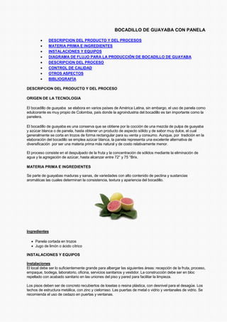 BOCADILLO DE GUAYABA CON PANELA
• DESCRIPCION DEL PRODUCTO Y DEL PROCESOS
• MATERIA PRIMA E INGREDIENTES
• INSTALACIONES Y EQUIPOS
• DIAGRAMA DE FLUJO PARA LA PRODUCCIÓN DE BOCADILLO DE GUAYABA
• DESCRIPCION DEL PROCESO
• CONTROL DE CALIDAD
• OTROS ASPECTOS
• BIBLIOGRAFÍA
DESCRIPCION DEL PRODUCTO Y DEL PROCESO
ORIGEN DE LA TECNOLOGIA
El bocadillo de guayaba se elabora en varios países de América Latina, sin embargo, el uso de panela como
edulcorante es muy propio de Colombia, país donde la agroindustria del bocadillo es tan importante como la
panelera.
El bocadillo de guayaba es una conserva que se obtiene por la cocción de una mezcla de pulpa de guayaba
y azúcar blanca o de panela, hasta obtener un producto de aspecto sólido y de sabor muy dulce, el cual
generalmente se corta en trozos de forma rectangular para su venta y consumo. Aunque, por tradición en la
elaboración del bocadillo se emplea azúcar blanca, la panela representa una excelente alternativa de
diversificación por ser una materia prima más natural y de costo relativamente menor.
El proceso consiste en el despulpado de la fruta y la concentración de sólidos mediante la eliminación de
agua y la agregación de azúcar, hasta alcanzar entre 72° y 75 °Brix.
MATERIA PRIMA E INGREDIENTES
Se parte de guayabas maduras y sanas, de variedades con alto contenido de pectina y sustancias
aromáticas las cuales determinan la consistencia, textura y apariencia del bocadillo.
Ingredientes
• Panela cortada en trozos
• Jugo de limón o ácido cítrico
INSTALACIONES Y EQUIPOS
Instalaciones
El local debe ser lo suficientemente grande para albergar las siguientes áreas: recepción de la fruta, proceso,
empaque, bodega, laboratorio, oficina, servicios sanitarios y vestidor. La construcción debe ser en bloc
repellado con acabado sanitario en las uniones del piso y pared para facilitar la limpieza.
Los pisos deben ser de concreto recubiertos de losetas o resina plástica, con desnivel para el desagüe. Los
techos de estructura metálica, con zinc y cielorraso. Las puertas de metal o vidrio y ventanales de vidrio. Se
recomienda el uso de cedazo en puertas y ventanas.
 