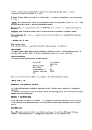 10 °Brix en la concentración del almíbar. Al finalizar el cuarto período de reposo por 24 horas, la
concentración del almíbar debe ser de 75 °Brix.
Drenado: Se saca la fruta del recipiente de concentración y se pasa por un colador para eliminar el exceso
de jarabe.
Lavado: Los trozos de corteza confitados se sumergen durante unos segundos en agua a 95 - 100 °C. para
eliminar el almíbar adherido en la superficie y facilitar el secado.
Secado: La fruta se seca a una temperatura de 60-65 °C durante 4 horas, en un secador con aire caliente.
Empaque: Debe hacerse de preferencia en un empaque de celofán polietileno con sellado al vacío.
Almacenamiento: Debe hacerse en lugares secos, con buena ventilación, sin exposición a la luz y sobre
anaqueles.
CONTROL DE CALIDAD
En la materia prima
En la selección de fruta se recomienda controlar la madurez y que la fruta esté sana.
En el proceso
Controlar la concentración del almíbar en cada etapa y al final del proceso. La temperatura de secado y la
humedad del aire también deben controlarse, para evitar producto muy húmedo o quemado.
En el producto final
Las especificaciones deseadas en el producto final son:
Acidez (pH): 3-4 (depende
de la fruta)
Sólidos solubles
mín. (°Brix):
75
Humedad máx. (%) 20
Azúcares reductores
(%)
35-50
En el empaque revisar que el sellado sea bueno para evitar el contacto con el oxígeno.
OTROS ASPECTOS
ASPECTOS DE COMERCIALIZACIÓN
Las frutas confitadas pueden destinarse al consumo directo y también como ingrediente en productos de
repostería.
Los almíbares remanentes pueden ser utilizados, debido a su sabor agradable, en la elaboración de siropes,
rellenos (toppings)y mermeladas.
COSTOS Y RENTABILIDAD
Al final del proceso se obtiene, en promedio, 110 Kg. de producto terminado por cada 100 Kg. de cortezas.
Con el mismo equipo y siguiendo el mismo proceso se pueden confitar otras frutas: piña, mango, papaya,
banano.
BIBLIOGRAFÍA
Desarrollo de alimentos de humedad intermedia importantes para Iberoamérica. Subproyecto frutas y
hortalizas. Programa de Ciencia y Tecnología para el Desarrollo CYTED-D. México. 1991.
 