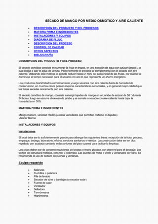 SECADO DE MANGO POR MEDIO OSMOTICO Y AIRE CALIENTE
• DESCRIPCION DEL PRODUCTO Y DEL PROCESOS
• MATERIA PRIMA E INGREDIENTES
• INSTALACIONES Y EQUIPOS
• DIAGRAMA DE FLUJO
• DESCRIPCION DEL PROCESO
• CONTROL DE CALIDAD
• OTROS ASPECTOS
• BIBLIOGRAFÍA
DESCRIPCION DEL PRODUCTO Y DEL PROCESO
El secado osmótico consiste en sumergir la fruta en trozos, en una solución de agua con azúcar (jarabe), la
cual obliga a salir el agua de la fruta. Posteriormente el proceso se complementa con el secado con aire
caliente. Utilizando este método es posible reducir hasta un 50% del peso inicial de las frutas, por cuanto se
disminuye el tiempo necesario para el secado con aire lo que representa un ahorro energético.
Los productos deshidratados osmóticamente y luego secados con aire caliente hasta la humedad de
conservación, en muchos casos poseen mejores características sensoriales, y en general mejor calidad que
las frutas secadas únicamente con aire caliente.
El secado osmótico de mango, consiste sumergir tajadas de mango en un jarabe de azúcar de 50 ° durante
24 horas, luego se escurre el exceso de jarabe y se somete a secado con aire caliente hasta bajar la
humedad a un 30%.
MATERIA PRIMA E INGREDIENTES
Mango maduro, variedad Haden (u otras variedades que permitan cortarse en tajadas)
Azúcar blanca
INSTALACIONES Y EQUIPOS
Instalaciones
El local debe ser lo suficientemente grande para albergar las siguientes áreas: recepción de la fruta, proceso,
empaque, bodega, laboratorio, oficina, servicios sanitarios y vestidor. La construcción debe ser en bloc
repellado con acabado sanitario en las uniones del piso y pared para facilitar la limpieza.
Los pisos deben ser de concreto recubiertos de losetas o resina plástica, con desnivel para el desagüe. Los
techos de estructura metálica, con zinc y cielorraso. Las puertas de metal o vidrio y ventanales de vidrio. Se
recomienda el uso de cedazo en puertas y ventanas.
Equipo requerido
• Balanzas
• Cuchillos o peladora
• Pila de lavado
• Secador de túnel o bandejas (o secador solar)
• Fuente de calor
• Ventilador
• Selladora
• Termómetros
• Higrómetros
 