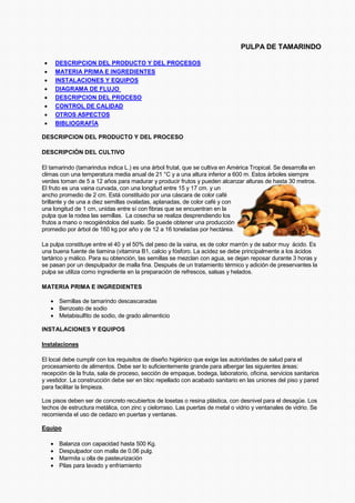PULPA DE TAMARINDO
• DESCRIPCION DEL PRODUCTO Y DEL PROCESOS
• MATERIA PRIMA E INGREDIENTES
• INSTALACIONES Y EQUIPOS
• DIAGRAMA DE FLUJO
• DESCRIPCION DEL PROCESO
• CONTROL DE CALIDAD
• OTROS ASPECTOS
• BIBLIOGRAFÍA
DESCRIPCION DEL PRODUCTO Y DEL PROCESO
DESCRIPCIÓN DEL CULTIVO
El tamarindo (tamarindus indica L.) es una árbol frutal, que se cultiva en América Tropical. Se desarrolla en
climas con una temperatura media anual de 21 °C y a una altura inferior a 600 m. Estos árboles siempre
verdes toman de 5 a 12 años para madurar y producir frutos y pueden alcanzar alturas de hasta 30 metros.
El fruto es una vaina curvada, con una longitud entre 15 y 17 cm. y un
ancho promedio de 2 cm. Está constituido por una cáscara de color café
brillante y de una a diez semillas ovaladas, aplanadas, de color café y con
una longitud de 1 cm, unidas entre sí con fibras que se encuentran en la
pulpa que la rodea las semillas. La cosecha se realiza desprendiendo los
frutos a mano o recogiéndolos del suelo. Se puede obtener una producción
promedio por árbol de 160 kg por año y de 12 a 16 toneladas por hectárea.
La pulpa constituye entre el 40 y el 50% del peso de la vaina, es de color marrón y de sabor muy ácido. Es
una buena fuente de tiamina (vitamina B1, calcio y fósforo. La acidez se debe principalmente a los ácidos
tartárico y málico. Para su obtención, las semillas se mezclan con agua, se dejan reposar durante 3 horas y
se pasan por un despulpador de malla fina. Después de un tratamiento térmico y adición de preservantes la
pulpa se utiliza como ingrediente en la preparación de refrescos, salsas y helados.
MATERIA PRIMA E INGREDIENTES
• Semillas de tamarindo descascaradas
• Benzoato de sodio
• Metabisulfito de sodio, de grado alimenticio
INSTALACIONES Y EQUIPOS
Instalaciones
El local debe cumplir con los requisitos de diseño higiénico que exige las autoridades de salud para el
procesamiento de alimentos. Debe ser lo suficientemente grande para albergar las siguientes áreas:
recepción de la fruta, sala de proceso, sección de empaque, bodega, laboratorio, oficina, servicios sanitarios
y vestidor. La construcción debe ser en bloc repellado con acabado sanitario en las uniones del piso y pared
para facilitar la limpieza.
Los pisos deben ser de concreto recubiertos de losetas o resina plástica, con desnivel para el desagüe. Los
techos de estructura metálica, con zinc y cielorraso. Las puertas de metal o vidrio y ventanales de vidrio. Se
recomienda el uso de cedazo en puertas y ventanas.
Equipo
• Balanza con capacidad hasta 500 Kg.
• Despulpador con malla de 0.06 pulg.
• Marmita u olla de pasteurización
• Pilas para lavado y enfriamiento
 