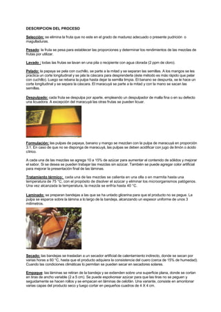 DESCRIPCION DEL PROCESO
Selección: se elimina la fruta que no este en el grado de madurez adecuado o presente pudrición o
magulladuras.
Pesado: la fruta se pesa para establecer las proporciones y determinar los rendimientos de las mezclas de
frutas por utilizar.
Lavado : todas las frutas se lavan en una pila o recipiente con agua clorada (2 ppm de cloro).
Pelado: la papaya se pela con cuchillo, se parte a la mitad y se separan las semillas. A los mangos se les
practica un corte longitudinal y se jala la cáscara para desprenderla (éste método es más rápido que pelar
con cuchillo). Luego se rebana la pulpa hasta dejar la semilla limpia. El banano se despunta, se le hace un
corte longitudinal y se separa la cáscara. El maracuyá se parte a la mitad y con la mano se sacan las
semillas.
Despulpado: cada fruta se despulpa por aparte, empleando un despulpador de malla fina o en su defecto
una licuadora. A excepción del maracuyá las otras frutas se pueden licuar.
Formulación: las pulpas de papaya, banano y mango se mezclan con la pulpa de maracuyá en proporción
3:1. En caso de que no se disponga de maracuyá, las pulpas se deben acidificar con jugo de limón o ácido
cítrico.
A cada una de las mezclas se agrega 10 a 15% de azúcar para aumentar el contenido de sólidos y mejorar
el sabor. Si se desea se pueden trabajar las mezclas sin azúcar. También se puede agregar color artificial
para mejorar la presentación final de las láminas.
Tratamiento térmico: cada una de las mezclas se calienta en una olla o en marmita hasta una
temperatura de 75 °C, con el propósito de disolver el azúcar y eliminar los microorganismos patógenos.
Una vez alcanzada la temperatura, la mezcla se enfría hasta 40 °C.
Laminado: se preparan bandejas a las que se ha untado glicerina para que el producto no se pegue. La
pulpa se esparce sobre la lámina a lo largo de la bandeja, alcanzando un espesor uniforme de unos 3
milímetros.
Secado: las bandejas se trasladan a un secador artificial de calentamiento indirecto, donde se secan por
varias horas a 60 °C, hasta que el producto adquiera la consistencia del cuero (cerca de 15% de humedad).
Cuando las condiciones climáticas lo permitan se pueden secar en secadores solares.
Empaque: las láminas se retiran de la bandeja y se extienden sobre una superficie plana, donde se cortan
en tiras de ancho variable (2 a 5 cm). Se puede espolvorear azúcar para que las tiras no se peguen y
seguidamente se hacen rollos y se empacan en láminas de celofán. Una variante, consiste en amontonar
varias capas del producto seco y luego cortar en pequeños cuadros de 4 X 4 cm.
 