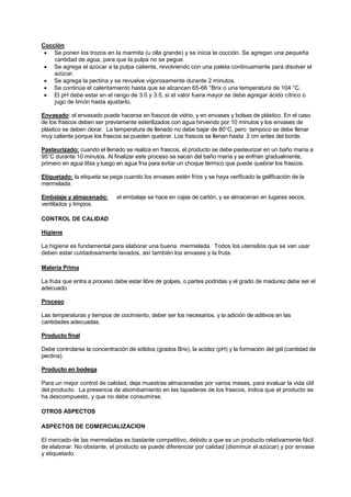 Cocción:
• Se ponen los trozos en la marmita (u olla grande) y se inicia la cocción. Se agregan una pequeña
cantidad de agua, para que la pulpa no se pegue.
• Se agrega el azúcar a la pulpa caliente, revolviendo con una paleta continuamente para disolver el
azúcar.
• Se agrega la pectina y se revuelve vigorosamente durante 2 minutos.
• Se continúa el calentamiento hasta que se alcancen 65-66 °Brix o una temperatura de 104 °C.
• El pH debe estar en el rango de 3.0 y 3.5, si el valor fuera mayor se debe agregar ácido cítrico o
jugo de limón hasta ajustarlo.
Envasado: el envasado puede hacerse en frascos de vidrio, y en envases y bolsas de plástico. En el caso
de los frascos deben ser previamente esterilizados con agua hirviendo por 10 minutos y los envases de
plástico se deben clorar. La temperatura de llenado no debe bajar de 80°C, pero tampoco se debe llenar
muy caliente porque los frascos se pueden quebrar. Los frascos se llenan hasta 2 cm antes del borde.
Pasteurizado: cuando el llenado se realiza en frascos, el producto se debe pasteurizar en un baño maría a
95°C durante 10 minutos. Al finalizar este proceso se sacan del baño maría y se enfrían gradualmente,
primero en agua tibia y luego en agua fría para evitar un choque térmico que puede quebrar los frascos.
Etiquetado: la etiqueta se pega cuando los envases estén fríos y se haya verificado la gelificación de la
mermelada.
Embalaje y almacenado: el embalaje se hace en cajas de cartón, y se almacenan en lugares secos,
ventilados y limpios.
CONTROL DE CALIDAD
Higiene
La higiene es fundamental para elaborar una buena mermelada. Todos los utensilios que se van usar
deben estar cuidadosamente lavados, así también los envases y la fruta.
Materia Prima
La fruta que entra a proceso debe estar libre de golpes, o partes podridas y el grado de madurez debe ser el
adecuado.
Proceso
Las temperaturas y tiempos de cocimiento, deber ser los necesarios, y la adición de aditivos en las
cantidades adecuadas.
Producto final
Debe controlarse la concentración de sólidos (grados Brix), la acidez (pH) y la formación del gel (cantidad de
pectina).
Producto en bodega
Para un mejor control de calidad, deje muestras almacenadas por varios meses, para evaluar la vida útil
del producto. La presencia de abombamiento en las tapaderas de los frascos, indica que el producto se
ha descompuesto, y que no debe consumirse.
OTROS ASPECTOS
ASPECTOS DE COMERCIALIZACION
El mercado de las mermeladas es bastante competitivo, debido a que es un producto relativamente fácil
de elaborar. No obstante, el producto se puede diferenciar por calidad (disminuir el azúcar) y por envase
y etiquetado.
 