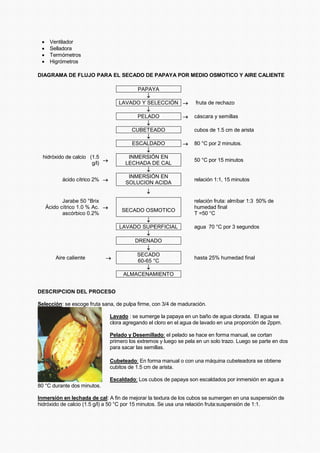 • Ventilador
• Selladora
• Termómetros
• Higrómetros
DIAGRAMA DE FLUJO PARA EL SECADO DE PAPAYA POR MEDIO OSMOTICO Y AIRE CALIENTE
PAPAYA
↓
LAVADO Y SELECCIÓN → fruta de rechazo
↓
PELADO → cáscara y semillas
↓
CUBETEADO cubos de 1.5 cm de arista
↓
ESCALDADO → 80 °C por 2 minutos.
↓
hidróxido de calcio (1.5
g/l)
→
INMERSIÓN EN
LECHADA DE CAL
50 °C por 15 minutos
↓
ácido cítrico 2% →
INMERSIÓN EN
SOLUCION ACIDA
relación 1:1, 15 minutos
↓
Jarabe 50 °Brix
Ácido cítrico 1.0 % Ac.
ascórbico 0.2%
→
SECADO OSMOTICO
relación fruta: almíbar 1:3 50% de
humedad final
T =50 °C
↓
LAVADO SUPERFICIAL agua 70 °C por 3 segundos
↓
DRENADO
↓
Aire caliente →
SECADO
60-65 °C
hasta 25% humedad final
↓
ALMACENAMIENTO
DESCRIPCION DEL PROCESO
Selección: se escoge fruta sana, de pulpa firme, con 3/4 de maduración.
Lavado : se sumerge la papaya en un baño de agua clorada. El agua se
clora agregando el cloro en el agua de lavado en una proporción de 2ppm.
Pelado y Desemillado: el pelado se hace en forma manual, se cortan
primero los extremos y luego se pela en un solo trazo. Luego se parte en dos
para sacar las semillas.
Cubeteado: En forma manual o con una máquina cubeteadora se obtiene
cubitos de 1.5 cm de arista.
Escaldado: Los cubos de papaya son escaldados por inmersión en agua a
80 °C durante dos minutos.
Inmersión en lechada de cal: A fin de mejorar la textura de los cubos se sumergen en una suspensión de
hidróxido de calcio (1.5 g/l) a 50 °C por 15 minutos. Se usa una relación fruta:suspensión de 1:1.
 