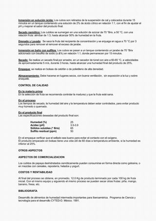 Inmersión en solución ácida: Los cubos son retirados de la suspensión de cal y colocados durante 15
minutos en un tanque conteniendo una solución de 2% de ácido cítrico en relación 1:1, con el fin de ajustar el
pH y mejorar el sabor del producto final.
Secado osmótico: Los cubitos se sumergen en una solución de azúcar de 70 °Brix, a 50 °C, con una
relación fruta: almíbar de 1:3, hasta alcanzar 50% de humedad en la fruta.
Drenado y Lavado: Se saca la fruta del recipiente de concentración y se enjuaga en agua a 70 °C por 3
segundos para remover el remover el exceso de jarabe.
Inmersión en baño con sulfitos: Los cubos se pasan a un tanque conteniendo un jarabe de 70 °Brix
adicionado con bisulfito de sodio (o.&%) en relación 1:1, donde permanecen por 15 minutos.
Secado: Se realiza un secado final por arrastre, en un secador de túnel con aire a 60-65 °C, a velocidades
de aproximadamente 5 m/s, durante 3 horas, hasta alcanzar una humedad final del producto de 25%.
Empaque: se realiza en bolsas de celofán o de polietileno de alta densidad.
Almacenamiento: Debe hacerse en lugares secos, con buena ventilación, sin exposición a la luz y sobre
anaquele.
CONTROL DE CALIDAD
En la materia prima
En la selección de fruta se recomienda controlar la madurez y que la fruta esté sana.
En el proceso
Los tiempos de secado, la humedad del aire y la temperatura deben estar controlados, para evitar producto
muy húmedo o quemado.
En el producto final
Las especificaciones deseadas del producto final son:
Humedad (%) 25
Acidez (pH) 3.5-3.9
Sólidos solubles (* Brix) 65
Sulfito residual (ppm) 50
En el empaque verificar que el sellado sea bueno para evitar el contacto con el oxígeno.
El producto empacado en bolsas tiene una vida útil de 60 días a temperatura ambiente, si la humedad es
inferior al 25%.
OTROS ASPECTOS
ASPECTOS DE COMERCIALIZACION
Los cubitos de papaya deshidratados osmóticamente pueden consumirse en forma directa como golosina, o
en mezclas con cereales, repostería, helados y yogurt.
COSTOS Y RENTABILIDAD
Al final del proceso se obtiene, en promedio, 12.0 Kg de producto terminado por cada 100 kg de fruta
inicial. Con el mismo equipo y siguiendo el mismo proceso se pueden secar otras frutas: piña, mango,
banano, fresa, etc.
BIBLIOGRAFÍA
Desarrollo de alimentos de humedad intermedia importantes para Iberoamérica. Programa de Ciencia y
tecnología para el desarrollo CYTED-D. México. 1991.
 