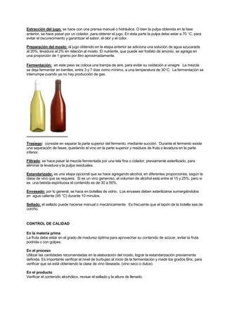 Extracción del jugo: se hace con una prensa manual o hidráulica. O bien la pulpa obtenida en la fase
anterior, se hace pasar por un colador, para obtener el jugo. En esta parte la pulpa debe estar a 70 °C, para
evitar el oscurecimiento y garantizar el sabor, el olor y el color.
Preparación del mosto: al jugo obtenido en la etapa anterior se adiciona una solución de agua azucarada
al 20%, levadura al 2% en relación al mosto. El nutriente, que puede ser fosfato de amonio, se agrega en
una proporción de 1 gramo por litro aproximadamente.
Fermentación: en este paso se coloca una trampa de aire, para evitar su oxidación a vinagre. La mezcla
se deja fermentar en barriles, entre 3 y 7 días como mínimo, a una temperatura de 30°C. La fermentación se
interrumpe cuando ya no hay producción de gas.
Trasiego: consiste en separar la parte superior del fermento, mediante succión. Durante el fermento existe
una separación de fases, quedando el vino en la parte superior y residuos de fruta o levadura en la parte
inferior.
Filtrado: se hace pasar la mezcla fermentada por una tela fina o colador, previamente esterilizado, para
eliminar la levadura y la pulpa residuales.
Estandarizado: es una etapa opcional que se hace agregando alcohol, en diferentes proporciones, según la
clase de vino que se requiera. Si es un vino generoso, el volumen de alcohol está entre el 15 y 25%, pero si
es una bebida espirituosa el contenido es de 30 a 50%.
Envasado: por lo general, se hace en botellas de vidrio. Los envases deben esterilizarse sumergiéndolos
en agua caliente (95 °C) durante 10 minutos.
Sellado: el sellado puede hacerse manual o mecánicamente. Es frecuente que el tapón de la botella sea de
corcho.
CONTROL DE CALIDAD
En la materia prima
La fruta debe estar en el grado de madurez óptima para aprovechar su contenido de azúcar, evitar la fruta
podrida o con golpes.
En el proceso
Utilizar las cantidades recomendadas en la elaboración del mosto, lograr la estandarización previamente
definida. Es importante verificar el nivel de burbujeo al inicio de la fermentación y medir los grados Brix, para
verificar que se está obteniendo la clase de vino deseada. (vino seco o dulce).
En el producto
Verificar el contenido alcohólico, revisar el sellado y la altura de llenado.
 