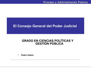 Proceso y Administración Pública




El Consejo General del Poder Judicial



      GRADO EN CIENCIAS POLÍTICAS Y
             GESTIÓN PÚBLICA


  •   Pedro Valero
 