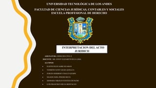 UNIVERSIDAD TECNOLÓGICA DE LOS ANDES
FACULTAD DE CIENCIAS JURÍDICAS, CONTABLES Y SOCIALES
ESCUELA PROFESIONAL DE DERECHO
INTERPRETACION DELACTO
JURIDICO
ASIGNATURA: DERECHO CIVIL II
DOCENTE: MG. JENNY ELIZABETH SUCA LIMA
ALUMNOS
 ELIOTH FELIX SAIRE HUAMAN
 YESMITH FANNY QUIZA QUILLCA
 JURGEN HERIBERT CHALCO QUISPE
 NELSON NOEL PINEDO SICUS
 XIOMARA NIKOLD FUENTES CHUNCHO
 LUIS FRANCISCO SILVA MONTALVO
 