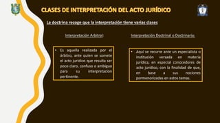 La doctrina recoge que la interpretación tiene varias clases
Interpretación Arbitral:
• Es aquella realizada por el
árbitro, ante quien se somete
el acto jurídico que resulta ser
poco claro, confuso o ambiguo
para su interpretación
pertinente.
Interpretación Doctrinal o Doctrinaria:
• Aquí se recurre ante un especialista o
institución versada en materia
jurídica, en especial conocedores de
acto jurídico, con la finalidad de que,
en base a sus nociones
pormenorizadas en estos temas.
 