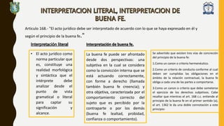 Articulo 168.- "El acto jurídico debe ser interpretado de acuerdo con lo que se haya expresado en él y
según el principio de la buena fe."
Interpretación literal
• El acto jurídico como
norma particular que
es, constituye una
realidad morfológica
y sintáctica que el
intérprete debe
analizar desde el
punto de vista
gramatical o literal
para captar su
significación y
alcance.
Interpretación de buena fe.
La buena fe puede ser afrontado
desde dos perspectivas: una
subjetiva en la cual se considera
como la convicción interna que se
está actuando correctamente,
con forme a derecho (llamada
también buena fe creencia); y
otra objetiva, caracterizada por el
comportamiento correcto del
sujeto que es percibido por la
contraparte o por los demás
(buena fe lealtad, probidad,
confianza o comportamiento).
Se advertido que existen tres vías de concreción
del principio de la buena fe:
1.Como un canon o criterio hermenéutico.
2.Como un criterio de conducta conforme al cual
deben ser cumplidas las obligaciones en el
ámbito de la relación contractual, la buena fe
obliga a cada una de las partes a comportarse.
3.Como un canon o criterio que debe someterse
el ejercicio de los derechos subjetivos. Cabe
resaltar que mientras el art. 168 c.c. entiende al
principio de la buena fe en el primer sentido (a),
el art. 1362 le da una doble connotación a este
principio:
 