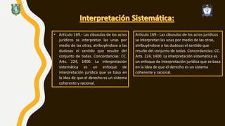 • Artículo 169.- Las cláusulas de los actos
jurídicos se interpretan las unas por
medio de las otras, atribuyéndose a las
dudosas el sentido que resulte del
conjunto de todas. Concordancias: CC.
Arts. 224, 1400. La interpretación
sistemática es un enfoque de
interpretación jurídica que se basa en
la idea de que el derecho es un sistema
coherente y racional.
Artículo 169.- Las cláusulas de los actos jurídicos
se interpretan las unas por medio de las otras,
atribuyéndose a las dudosas el sentido que
resulte del conjunto de todas. Concordancias: CC.
Arts. 224, 1400. La interpretación sistemática es
un enfoque de interpretación jurídica que se basa
en la idea de que el derecho es un sistema
coherente y racional.
 