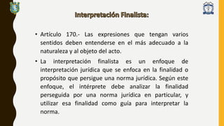 • Artículo 170.- Las expresiones que tengan varios
sentidos deben entenderse en el más adecuado a la
naturaleza y al objeto del acto.
• La interpretación finalista es un enfoque de
interpretación jurídica que se enfoca en la finalidad o
propósito que persigue una norma jurídica. Según este
enfoque, el intérprete debe analizar la finalidad
perseguida por una norma jurídica en particular, y
utilizar esa finalidad como guía para interpretar la
norma.
 