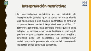 • La interpretación restrictiva es un principio de
interpretación jurídica que se aplica en casos donde
una norma legal o una cláusula contractual es ambigua
o puede tener varias interpretaciones posibles. En
términos generales, este principio indica que se debe
adoptar la interpretación más limitada o restringida
posible, y que cualquier interpretación más amplia o
extensiva debe ser descartada. La interpretación
restrictiva puede provenir de la ley o del convenio de
las partes en los contratos paritarios.
 
