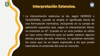 • La interpretación extensiva se da, según MORESO y
VILAJOSANA, cuando se amplía el significado literal de
una formulación normativa, incluyendo en su campo de
aplicación supuestos que, según la interpretación literal,
no entrarían en él”. Cuando en un acto jurídico se utiliza
un caso como referencia para así poder explicar algunos
efectos propios de este, entonces, no quedaran excluidos
los casos que no se hayan expresado a los que pueda
extenderse el contenido del acto en mención.
 