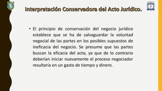 • El principio de conservación del negocio jurídico
establece que se ha de salvaguardar la voluntad
negocial de las partes en los posibles supuestos de
ineficacia del negocio. Se presume que las partes
buscan la eficacia del acto, ya que de lo contrario
deberían iniciar nuevamente el proceso negociador
resultaría en un gasto de tiempo y dinero.
 