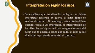 • Se establece que las cláusulas ambiguas se deben
interpretar teniendo en cuenta el lugar donde se
realizó el contrato. Sin embargo, este criterio difiere
cuando regula a un empresario, la interpretación de
las cláusulas ambiguas será con arreglo a los usos del
lugar que la empresa tenga por sede, el cual puede
diferir del lugar donde se realizó el contrato.
 