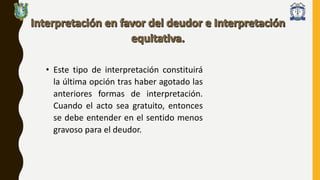 • Este tipo de interpretación constituirá
la última opción tras haber agotado las
anteriores formas de interpretación.
Cuando el acto sea gratuito, entonces
se debe entender en el sentido menos
gravoso para el deudor.
 