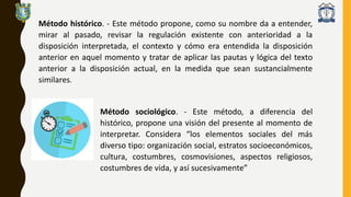 Método histórico. - Este método propone, como su nombre da a entender,
mirar al pasado, revisar la regulación existente con anterioridad a la
disposición interpretada, el contexto y cómo era entendida la disposición
anterior en aquel momento y tratar de aplicar las pautas y lógica del texto
anterior a la disposición actual, en la medida que sean sustancialmente
similares.
Método sociológico. - Este método, a diferencia del
histórico, propone una visión del presente al momento de
interpretar. Considera “los elementos sociales del más
diverso tipo: organización social, estratos socioeconómicos,
cultura, costumbres, cosmovisiones, aspectos religiosos,
costumbres de vida, y así sucesivamente”
 