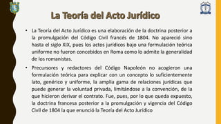 • La Teoría del Acto Jurídico es una elaboración de la doctrina posterior a
la promulgación del Código Civil francés de 1804. No apareció sino
hasta el siglo XIX, pues los actos jurídicos bajo una formulación teórica
uniforme no fueron concebidos en Roma como lo admite la generalidad
de los romanistas.
• Precursores y redactores del Código Napoleón no acogieron una
formulación teórica para explicar con un concepto lo suficientemente
lato, genérico y uniforme, la amplia gama de relaciones jurídicas que
puede generar la voluntad privada, limitándose a la convención, de la
que hicieron derivar el contrato. Fue, pues, por lo que queda expuesto,
la doctrina francesa posterior a la promulgación y vigencia del Código
Civil de 1804 la que enunció la Teoría del Acto Jurídico
 