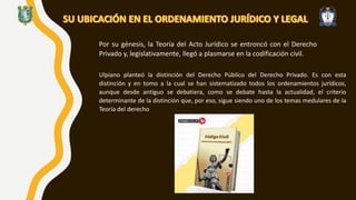 Por su génesis, la Teoría del Acto Jurídico se entroncó con el Derecho
Privado y, legislativamente, llegó a plasmarse en la codificación civil.
Ulpiano planteó la distinción del Derecho Público del Derecho Privado. Es con esta
distinción y en tomo a la cual se han sistematizado todos los ordenamientos jurídicos,
aunque desde antiguo se debatiera, como se debate hasta la actualidad, el criterio
determinante de la distinción que, por eso, sigue siendo uno de los temas medulares de la
Teoría del derecho
 