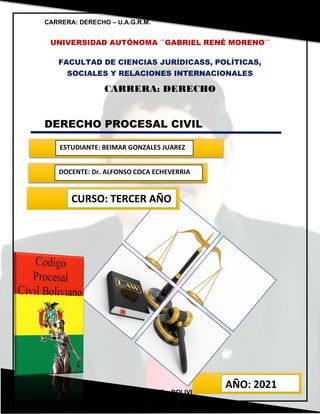 CARRERA: DERECHO – U.A.G.R.M. MATERIA: PROCESAL CIVIL
SANTA CRUZ – BOLIVIA
UNIVERSIDAD AUTÓNOMA ´´GABRIEL RENÉ MORENO´´
FACULTAD DE CIENCIAS JURÍDICASS, POLÍTICAS,
SOCIALES Y RELACIONES INTERNACIONALES
CARRERA: DERECHO
DERECHO PROCESAL CIVIL
ESTUDIANTE: BEIMAR GONZALES JUAREZ
DOCENTE: Dr. ALFONSO COCA ECHEVERRIA
AÑO: 2021
CURSO: TERCER AÑO
 