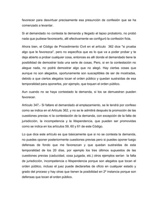 favorecer para desvirtuar precisamente esa presunción de confesión que se ha
comenzado a levantar.
Si el demandado no contesta la demanda y llegado el lapso probatorio, no probó
nada que pudiese favorecerlo, allí efectivamente se configuró la confesión ficta.
Ahora bien, el Código de Procedimiento Civil en el artículo 362 dice "si prueba
algo que le favorezca", pero no especifica que es lo que va a poder probar y te
deja abierto a probar cualquier cosa, entonces es allí donde el demandado tiene la
posibilidad de demostrar toda una serie de cosas. Pero, si en la contestación no
alegue nada, no podrá demostrar algo que no alegó. Hay ciertas cosas que
aunque no son alegados, oportunamente son susceptibles de ser de mostradas,
debido a que ciertos alegatos tocan el orden público y quedan sustraídas de esa
temporalidad para oponerlos, por ejemplo, que toquen el orden público.
Aun cuando no se haya contestado la demanda, si los se demuestran pueden
favorecer.
Artículo 347.- Si faltare el demandado al emplazamiento, se le tendrá por confeso
como se indica en el Artículo 362, y no se le admitirá después la promoción de las
cuestiones previas ni la contestación de la demanda, con excepción de la falta de
jurisdicción, la incompetencia y la litispendencia, que pueden ser promovidas
como se indica en los artículos 59, 60 y 61 de este Código.
Lo que dice este artículo es que básicamente que si no se contesta la demanda,
no puedes oponer posteriormente cuestiones previas pero si puedes oponer luego
defensas de fondo que me favorezcan y que quedan sustraídas de esta
temporalidad de los 20 días, por ejemplo los tres últimos supuestos de las
cuestiones previas (caducidad, cosa juzgada, etc.) otros ejemplos serían la falta
de jurisdicción, incompetencia o litispendencia porque son alegatos que tocan el
orden público, incluso el juez puede declararlas de oficio en cualquier estado y
grado del proceso y hay otras que tienen la posibilidad en 2º instancia porque son
defensas que tocan el orden público.

 