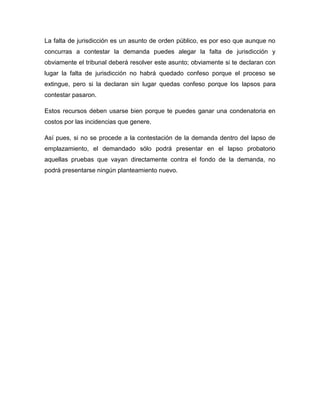 La falta de jurisdicción es un asunto de orden público, es por eso que aunque no
concurras a contestar la demanda puedes alegar la falta de jurisdicción y
obviamente el tribunal deberá resolver este asunto; obviamente si te declaran con
lugar la falta de jurisdicción no habrá quedado confeso porque el proceso se
extingue, pero si la declaran sin lugar quedas confeso porque los lapsos para
contestar pasaron.
Estos recursos deben usarse bien porque te puedes ganar una condenatoria en
costos por las incidencias que genere.
Así pues, si no se procede a la contestación de la demanda dentro del lapso de
emplazamiento, el demandado sólo podrá presentar en el lapso probatorio
aquellas pruebas que vayan directamente contra el fondo de la demanda, no
podrá presentarse ningún planteamiento nuevo.

 