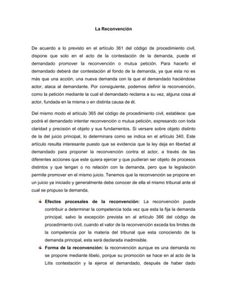 La Reconvención

De acuerdo a lo previsto en el artículo 361 del código de procedimiento civil,
dispone que solo en el acto de la contestación de la demanda, puede el
demandado promover la reconvención o mutua petición. Para hacerlo el
demandado deberá dar contestación al fondo de la demanda, ya que esta no es
más que una acción, una nueva demanda con la que el demandado haciéndose
actor, ataca al demandante. Por consiguiente, podemos definir la reconvención,
como la petición mediante la cual el demandado reclama a su vez, alguna cosa al
actor, fundada en la misma o en distinta causa de él.
Del mismo modo el artículo 365 del código de procedimiento civil, establece: que
podrá el demandado intentar reconvención o mutua petición, expresando con toda
claridad y precisión el objeto y sus fundamentos. Si versare sobre objeto distinto
de la del juicio principal, lo determinara como se indica en el artículo 340. Este
artículo resulta interesante puesto que se evidencia que la ley deja en libertad al
demandado para proponer la reconvención contra el actor, a través de las
diferentes acciones que este quiera ejercer y que pudieran ser objeto de procesos
distintos y que tengan o no relación con la demanda, pero que la legislación
permite promover en el mismo juicio. Tenemos que la reconvención se propone en
un juicio ya iniciado y generalmente debe conocer de ella el mismo tribunal ante el
cual se propuso la demanda.
Efectos procesales de la reconvención: La reconvención puede
contribuir a determinar la competencia toda vez que esta la fija la demanda
principal, salvo la excepción prevista en al artículo 366 del código de
procedimiento civil, cuando el valor de la reconvención exceda los limites de
la competencia por la materia del tribunal que esta conociendo de la
demanda principal, esta será declarada inadmisible.
Forma de la reconvención: la reconvención aunque es una demanda no
se propone mediante libelo, porque su promoción se hace en al acto de la
Litis contestación y la ejerce el demandado, después de haber dado

 