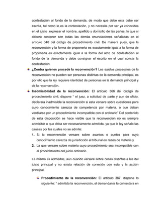 contestación al fondo de la demanda, de modo que debe esta debe ser
escrita, tal como lo es la contestación, y no necesita por ser ya conocidos
en el juicio expresar el nombre, apellido y domicilio de las partes, lo que si
deberá contener son todas las demás enunciaciones señaladas en el
artículo 340 del código de procedimiento civil. De manera pues, que la
reconvención y la forma de proponerla es exactamente igual a la forma de
proponerla es exactamente igual a la forma del acto de contestación al
fondo de la demanda y debe consignar el escrito en el cual conste la
contestación.
¿Contra quienes procede la reconvención? Los sujetos procesales de la
reconvención no pueden ser personas distintas de la demanda principal, es
por ello que la ley requiere identidad de personas en la demanda principal y
de la reconvención.
Inadmisibilidad de la reconvención: El artículo 366 del código de
procedimiento civil, dispone “ el juez, a solicitud de parte y aun de oficio,
declarara inadmisible la reconvención si esta versare sobre cuestiones para
cuyo conocimiento carezca de competencia por materia, o que deban
ventilarse por un procedimiento incompatible con el ordinario” Del contenido
de esta disposición se hace visible que la reconvención no es siempre
admisible o que deba ser necesariamente admitida, ya que la ley señala las
causas por las cuales no se admite:
1. Si la reconvención versare sobre asuntos o puntos para cuyo
conocimiento carezca de jurisdicción el tribunal en razón de materia y
2. La que versare sobre materia cuyo procedimiento sea incompatible con
el procedimiento del juicio ordinario.
La misma es admisible, aun cuando versare sobre cosas distintas a las del
juicio principal y no exista relación de conexión con esta y la acción
principal.
Procedimiento de la reconvención: El artículo 367, dispone lo
siguiente: “ admitida la reconvención, el demandante la contestara en

 