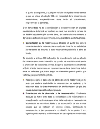 el quinto día siguiente, a cualquier hora de las fijadas en las tablillas
a que se refiere el artículo 192, sin necesidad de la presencia del
reconviniente,

suspendiéndose

entre

tanto

el

procedimiento

respectivo de la demanda.
Si el demandado no da la contestación a la reconvención en el plazo
establecido se le tendrá por confeso, es decir que admite la certeza de
los hechos requeridos por la otra parte, en cuanto no sea contraria a
derecho de petición del reconviniente, si nada probare que le favorezca.
Contestación de la reconvención: Llegado el quinto día para la
contestación de la reconvención a cualquier hora de las señaladas
por la tablilla del tribunal, el actor reconvenido procederá a darla de
fondo.
De acuerdo al artículo 368 del código de procedimiento civil, en el acto
de contestación a la reconvención, no podrán ser admitidas contra esta
la promoción de cuestiones previas. Según lo establecido en el referido
artículo el actor demandado en reconvención no tiene derechode incluir
entre las defensas que pueda alegar las cuestiones previas puesto que
ya la ley expresamente lo prohíbe.
Recursos para el caso de no admisión de la reconvención: El
auto que declara inadmisible la reconvención es apelable, y la
apelación debe ser oída libremente o en ambos efectos, ya que, ello
causa daños irreparables al demandado.
Tramitación de la demanda y la reconvención: Finalmente
después de haber sido dada la contestación a la reconvención el
procedimiento continuara como si se tratare de dos o mas acciones
acumuladas en un mismo libelo o de acumulación de dos o mas
causas que se hallasen en idéntico estado. Contestada la
reconvención, el juez procurara la conciliación de las partes, d eno
lograrse podrá llamar a la conciliación en otra oportunidad que crea

 