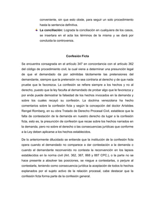 conveniente, sin que esto obste, para seguir un solo procedimiento
hasta la sentencia definitiva.
La conciliación: Lograda la conciliación en cualquiera de los casos,
se insertara en el acta los términos de la misma y se dará por
concluida la controversia.

Confesión Ficta
Se encuentra consagrada en el artículo 347 en concordancia con el artículo 362
del código de procedimiento civil, la cual viene a determinar una presunción legal
de que el demandado da por admitidas tácitamente las pretensiones del
demandante, siempre que la pretensión no sea contraria al derecho y de que nada
pruebe que le favorezca. La confesión se refiere siempre a los hechos y no al
derecho, puesto que la ley faculta al demandado de probar algo que le favorezca y
por ende puede demostrar la falsedad de los hechos invocados en la demanda y
sobre los cuales recayó su confesión. La doctrina venezolana ha hecho
comentarios sobre la confesión ficta y según la concepción del doctor Arístides
Rengel Romberg, en su obra Tratado de Derecho Procesal Civil, establece que la
falta de contestación de la demanda en nuestro derecho da lugar a la confesión
ficta, esto es, la presunción de confesión que recae sobre los hechos narrados en
la demanda, pero no sobre el derecho o las consecuencias jurídicas que conforme
a la Ley deben aplicarse a los hechos establecidos.
De lo anteriormente dilucidado se entiende que la institución de la confesión ficta
opera cuando el demandado no comparece a dar contestación a la demanda o
cuando el demandante reconvenido no contesta la reconvención en los lapsos
establecidos en la norma civil (Art. 362, 367, 868 y 887 CPC.), o la parte no se
hace presente a absolver las posiciones, se niegue a contestarlas, o perjure al
contestarla, teniendo como consecuencia jurídica la aceptación de todos lo hechos
explanados por el sujeto activo de la relación procesal, cabe destacar que la
confesión ficta forma parte de la confesión general.

 