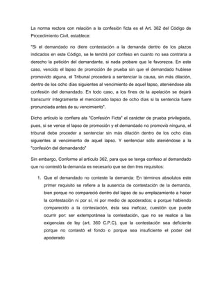 La norma rectora con relación a la confesión ficta es el Art. 362 del Código de
Procedimiento Civil, establece:
"Si el demandado no diere contestación a la demanda dentro de los plazos
indicados en este Código, se le tendrá por confeso en cuanto no sea contraria a
derecho la petición del demandante, si nada probare que le favorezca. En este
caso, vencido el lapso de promoción de prueba sin que el demandado hubiese
promovido alguna, el Tribunal procederá a sentenciar la causa, sin más dilación,
dentro de los ocho días siguientes al vencimiento de aquel lapso, ateniéndose ala
confesión del demandado. En todo caso, a los fines de la apelación se dejará
transcurrir íntegramente el mencionado lapso de ocho días si la sentencia fuere
pronunciada antes de su vencimiento".
Dicho artículo le confiere ala "Confesión Ficta" el carácter de prueba privilegiada,
pues, si se vence el lapso de promoción y el demandado no promovió ninguna, el
tribunal debe proceder a sentenciar sin más dilación dentro de los ocho días
siguientes al vencimiento de aquel lapso. Y sentenciar sólo ateniéndose a la
"confesión del demandando"
Sin embargo, Conforme al artículo 362, para que se tenga confeso al demandado
que no contestó la demanda es necesario que se den tres requisitos:
1. Que el demandado no conteste la demanda: En términos absolutos este
primer requisito se refiere a la ausencia de contestación de la demanda,
bien porque no compareció dentro del lapso de su emplazamiento a hacer
la contestación ni por sí, ni por medio de apoderados; o porque habiendo
comparecido a la contestación, ésta sea ineficaz, cuestión que puede
ocurrir por: ser extemporánea la contestación, que no se realice a las
exigencias de ley (art. 360 C.P.C), que la contestación sea deficiente
porque no contestó el fondo o porque sea insuficiente el poder del
apoderado

 