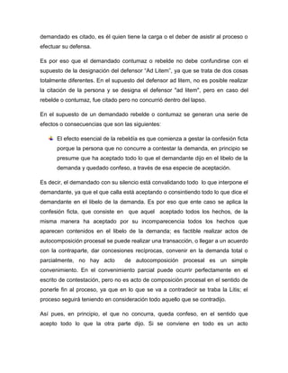 demandado es citado, es él quien tiene la carga o el deber de asistir al proceso o
efectuar su defensa.
Es por eso que el demandado contumaz o rebelde no debe confundirse con el
supuesto de la designación del defensor “Ad Litem”, ya que se trata de dos cosas
totalmente diferentes. En el supuesto del defensor ad litem, no es posible realizar
la citación de la persona y se designa el defensor "ad litem", pero en caso del
rebelde o contumaz, fue citado pero no concurrió dentro del lapso.
En el supuesto de un demandado rebelde o contumaz se generan una serie de
efectos o consecuencias que son las siguientes:
El efecto esencial de la rebeldía es que comienza a gestar la confesión ficta
porque la persona que no concurre a contestar la demanda, en principio se
presume que ha aceptado todo lo que el demandante dijo en el libelo de la
demanda y quedado confeso, a través de esa especie de aceptación.
Es decir, el demandado con su silencio está convalidando todo lo que interpone el
demandante, ya que el que calla está aceptando o consintiendo todo lo que dice el
demandante en el libelo de la demanda. Es por eso que ente caso se aplica la
confesión ficta, que consiste en que aquel aceptado todos los hechos, de la
misma manera ha aceptado por su incomparecencia todos los hechos que
aparecen contenidos en el libelo de la demanda; es factible realizar actos de
autocomposición procesal se puede realizar una transacción, o llegar a un acuerdo
con la contraparte, dar concesiones recíprocas, convenir en la demanda total o
parcialmente, no hay acto

de autocomposición procesal es un simple

convenimiento. En el convenimiento parcial puede ocurrir perfectamente en el
escrito de contestación, pero no es acto de composición procesal en el sentido de
ponerle fin al proceso, ya que en lo que se va a contradecir se traba la Litis; el
proceso seguirá teniendo en consideración todo aquello que se contradijo.
Así pues, en principio, el que no concurra, queda confeso, en el sentido que
acepto todo lo que la otra parte dijo. Si se conviene en todo es un acto

 