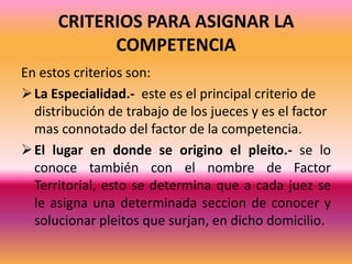 CRITERIOS PARA ASIGNAR LA COMPETENCIAEn estos criterios son:La Especialidad.-  este es el principal criterio de distribución de trabajo de los jueces y es el factor mas connotado del factor de la competencia.