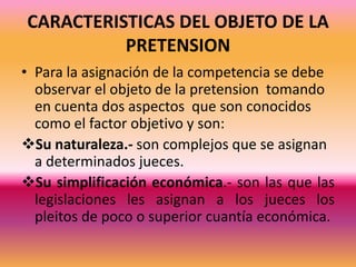 El lugar en donde se origino el pleito.- se lo conoce también con el nombre de Factor Territorial, esto se determina que a cada juez se le asigna una determinada seccion de conocer y solucionar pleitos que surjan, en dicho domicilio.CARACTERISTICAS DEL OBJETO DE LA PRETENSIONPara la asignación de la competencia se debe observar el objeto de la pretension  tomando en cuenta dos aspectos  que son conocidos como el factor objetivo y son:Su naturaleza.- son complejos que se asignan a determinados jueces.