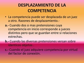 DESPLAZAMIENTO DE LA COMPETENCIALa competencia puede ser desplazada de un juez  a otro. Razones de desplazamiento.-a.- Cuando dos o mas pretensiones cuya competencia en inicio corresponde a jueces distintos pero que se guardan entre si relaciones estrechas.b.- Cuando las diversas pretensiones versan sobre identicos objetos .c.- Cuando el juez adquiere competencia por virtud del factor de conexión.