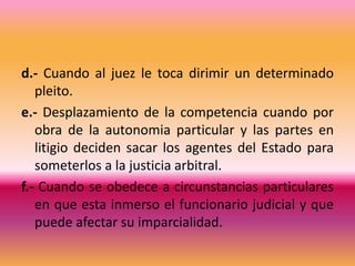 d.- Cuando al juez le toca dirimir un determinado pleito.e.- Desplazamiento de la competencia cuando por obra de la autonomia particular y las partes en litigio deciden sacar los agentes del Estado para someterlos a la justicia arbitral.f.- Cuando se obedece a circunstancias particulares en que esta inmerso el funcionario judicial y que puede afectar su imparcialidad.