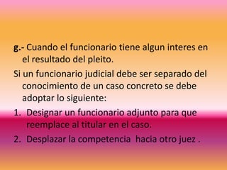 g.- Cuando el funcionario tiene alguninteres en el resultado del pleito.Si un funcionario judicial debe ser separado del conocimiento de un caso concreto se debe adoptar lo siguiente:Designar un funcionario adjunto para que reemplace al titular en el caso.Desplazar la competencia  hacia otro juez .