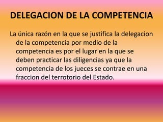 DELEGACION DE LA COMPETENCIALa única razón en la que se justifica la delegacion de la competencia por medio de la competencia es por el lugar en la que se deben practicar las diligencias ya que la competencia de los jueces se contrae en una fraccion del terrotorio del Estado.