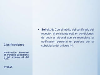 Clasificaciones
• Solicitud: Con el mérito del certificado del
receptor, el solicitante está en condiciones
de pedir al tribunal que se reemplace la
notificación personal en persona por la
subsidiaria del artículo 44.
Notificación Personal
en Persona Subsidiaria
o del artículo 44 del
CPC
ETAPAS
 