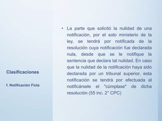 Clasificaciones
• La parte que solicitó la nulidad de una
notificación, por el solo ministerio de la
ley, se tendrá por notificada de la
resolución cuya notificación fue declarada
nula, desde que se le notifique la
sentencia que declara tal nulidad. En caso
que la nulidad de la notificación haya sido
declarada por un tribunal superior, esta
notificación se tendrá por efectuada al
notificársele el "cúmplase" de dicha
resolución (55 inc. 2° CPC)
f. Notificación Ficta
 
